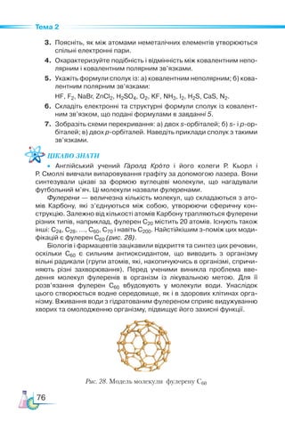 76
Тема 2
3.	 Поясніть, як між атомами неметалічних елементів утворюються
спільні електронні пари.
4.	 Охарактеризуйте подібність і відмінність між ковалентним непо­
лярним і ковалентним полярним зв’язками.
5.	 Укажіть формули сполук із: а) ковалентним неполярним; б) кова­
лентним полярним зв’язками:
	 HF, F2, NaBr, ZnCl2, H2SO4, O2, KF, NH3, I2, H2S, CaS, N2.
6.	 Складіть електронні та структурні формули сполук із ковалент­
ним зв’язком, що подані формулами в завданні 5.
7.	 Зобразіть схеми перекривання: а) двох s-орбіталей; б) s- і р-ор­
біталей; в) двох р-орбіталей. Наведіть приклади сполук з такими
зв’язками.
Цікаво знати
•	 Англійський учений Гаролд Крото і його колеги Р. Кьорл і
Р. Смоллі вивчали випаровування графіту за допомогою лазера. Вони
синтезували цікаві за формою вуглецеві молекули, що нагадували
футбольний м’яч. Ці молекули назвали фулеренами.
Фулерени — величезна кількість молекул, що складаються з ато­
мів Карбону, які з’єднуються між собою, утворюючи сферичну кон­
струкцію. Залежно від кількості атомів Карбону трапляються фулерени
різних типів, наприклад, фулерен С20 містить 20 атомів. Існують також
інші: С24, С28, …, С60, С70 і навіть С200. Найстійкішим з-поміж цих моди­
фікацій є фулерен С60 (рис. 28).
Біологів і фармацевтів зацікавили відкриття та синтез цих речовин,
оскільки С60 є сильним антиоксидантом, що виводить з організму
вільні радикали (групи атомів, які, накопичуючись в організмі, спричи­
няють різні захворювання). Перед ученими виникла проблема вве­
дення молекул фулеренів в організм із лікувальною метою. Для її
розв’язання фулерен С60 вбудовують у молекули води. Унаслідок
цього створюється водне середо­
вище, як і в здорових клітинах орга­
нізму. Вжи­
ван­
ня води з гідратованим фулереном сприяє видужуванню
хворих та омолодженню організму, підвищує його захисні функції.
Рис. 28. Модель молекули фулерену С60
 