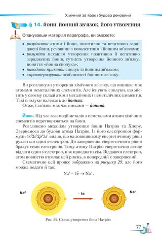 77
Хімічний зв’язок і будова речовини
§ 14. ЙОНИ. ЙОННИЙ ЗВ’ЯЗОК, ЙОГО УТВОРЕННЯ
Опанувавши матеріал параграфа, ви зможете:
•	 розрізняти атоми і йони, позитивно та негативно заря-
джені йони, речовини з ковалентним і йонним зв’язками;
•	 розуміти механізм утворення позитивно й негативно
за­
ряджених йонів, сутність утворення йонного зв’язку,
по­
нят­
тя «йонна сполука»;
•	 наводити приклади сполук із йонним зв’язком;
•	 характеризувати особливості йонного зв’язку.
Ви розглянули утворення хімічного зв’язку, що виникає між
атомами неметалічних елементів. Але існують сполуки, що міс-
тять у своєму складі атоми металічних і неметалічних елементів.
Такі сполуки належать до йонних.
Отже, і зв’язок між частинками — йонний.
Йони. Під час взаємодії металів з неметалами атоми хімічних
елементів перетворюються на йони.
Розглянемо механізм утворення йонів Натрію та Хлору.
Звернемося до будови атома Натрію. Із його електронної фор-
мули 1s2
2s2
2p6
3s1
видно, що на зовнішньому енергетичному рівні
рухається один s-електрон. До завершення енергетичного рівня
бракує семи електронів. Тому атому Натрію енергетично легше
віддати один s-електрон, ніж приєднати сім. Віддаючи електрон,
атом повністю втрачає цей рівень, а попередній є завершений.
Схематично цей процес зображено на рисунку 29, але його
можна подати й так:
Na0
– 1e → Na+
.
–1e Na+
Na0
Рис. 29. Схема утворення йона Натрію
 