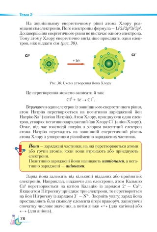 78
Тема 2
На зовнішньому енергетичному рівні атома Хлору роз-
міщенісімелектронів.Йогоелектроннаформула —1s2
2s2
2p6
3s2
3p5
.
До завершення енергетичного рівня не вистачає одного електрона.
Тому атому Хлору енергетично вигідніше приєднати один елек-
трон, ніж віддати сім (рис. 30).
Це перетворення можемо записати й так:
Cl
0
+ 1e → Cl
–
.
Втрачаючи один електрон із зовнішнього енергетичного рівня,
атом Натрію перетворюється на позитивно заряджений йон
Натрію Na+
(катіон Натрію). Атом Хлору, приєднуючи один елек-
трон,утворюєнегативнозаряджениййонХлоруСl
–
(аніонХлору).
Отже, під час взаємодії натрію з хлором валентний електрон
атома Натрію переходить на зовнішній енергетичний рівень
атома Хлору з утворенням різнойменно заряджених частинок.
Заряд йона залежить від кількості відданих або прийнятих
електронів. Наприклад, віддаючи два електрони, атом Кальцію
Са0
перетворюється на катіон Кальцію із зарядом  2+ 
— Ca2+
.
Якщо атом Нітрогену приєднає три електрони, то перетвориться
на йон Нітрогену із зарядом 3–
 — N3–
. Зверніть увагу: заряд йона
проставляють біля символу елемента вгорі праворуч, записуючи
спочатку числове значення, а потім знаки «+» (для катіона) або
«–» (для аніона).
Йони — заряджені частинки, на які перетворюються атоми
або групи атомів, коли вони втрачають або приєднують
електрони.
Позитивно заряджені йони називають катіонами, а нега-
тивно заряджені — аніонами.
Cl0
Рис. 30. Схема утворення йона Хлору
+1e
Cl–
 