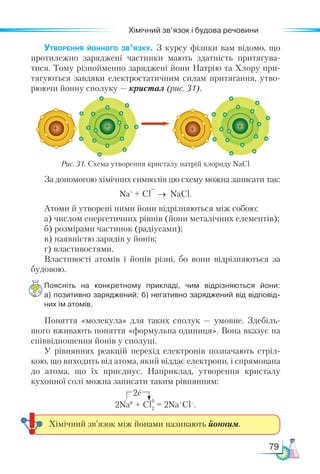 79
Хімічний зв’язок і будова речовини
Утворення йонного зв’язку. З курсу фізики вам відомо, що
протилежно заряджені частинки мають здатність притягува-
тися. Тому різнойменно заряджені йони Натрію та Хлору при-
тягуються завдяки електростатичним силам притягання, утво-
рюючи йонну сполуку — кристал (рис. 31).
За допомогою хімічних символів цю схему можна записати так:
Na+
+ Cl
–
→ NaCl.
Атоми й утворені ними йони відрізняються між собою:
а) числом енергетичних рівнів (йони металічних елементів);
б) розмірами частинок (радіусами);
в) наявністю зарядів у йонів;
г) властивостями.
Властивості атомів і йонів різні, бо вони відрізняються за
будовою.
Поясніть на конкретному прикладі, чим відрізняються йони:
а) по­
зитивно заряджений; б) негативно заряджений від відповід­
них їм атомів.
Поняття «молекула» для таких сполук  — умовне. Здебіль­
шого вживають поняття «формульна одиниця». Вона вказує на
співвідношення йонів у сполуці.
У рівняннях реакцій перехід електронів позначають стріл-
кою, що виходить від атома, який віддає електрони, і спрямована
до атома, що їх приєднує. Наприклад, утворення кристалу
кухонної солі можна записати таким рівнянням:
2Na0
+ Cl2
= 2Na+
Cl–
.
Рис. 31. Схема утворення кристалу натрій хлориду NaCl
2e
0
Хімічний зв’язок між йонами називають йонним.
+ +
 