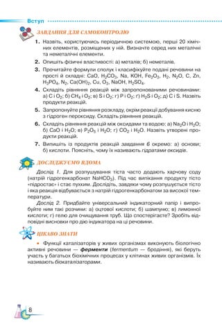 Вступ
8
ЗАВ­
ДАН­НЯ ДЛЯ СамоКОН­ТРО­
ЛЮ
1.	 Назвіть, користуючись періодичною системою, перші 20 хіміч­
них елементів, розміщених у ній. Визначте серед них металічні
та неметалічні елементи.
2.	 Опишіть фізичні властивості: а) металів; б) неметалів.
3.	 Прочитайте формули сполук і класифікуйте подані речовини на
прості й складні: CaO, H2CO3, Na, KOH, Fe2O3, H2, N2O, C, Zn,
H3PO4, N2, Ca(OH)2, Cu, O3, NaOH, H2SO4.
4.	 Складіть рівняння реакцій між запропонованими речовинами:
а) С і О2; б) СН4 і О2; в) S і О2; г) Р і О2; ґ) Н2S і О2; д) С і S. Назвіть
продукти реакцій.
5.	 Запропонуйте рівняння розкладу, окрім реакції добування кисню
з гідроген пероксиду. Складіть рівняння реакцій.
6.	 Складіть рівняння реакцій між оксидами та водою: а) Na2O і Н2О;
б) СаО і Н2О; в) Р2О5 і Н2О; г) СО2 і Н2О. Назвіть утворені про­
дукти реакцій.
7.	 Випишіть із продуктів реакцій завдання 6 окремо: а)  основи;
б) кислоти. Поясніть, чому їх називають гідратами оксидів.
Дос­лІд­
жу­
Ємо вдо­ма
Дослід 1. Для розпушування тіста часто додають харчову соду
(натрій гідрогенкарбонат NaHCO3). Під час випікання продукту тісто
«підростає» і стає пухким. Дослідіть, завдяки чому розпушується тісто
і яка реакція відбувається з натрій гідрогенкарбонатом за високої тем­
ператури.
Дослід 2. Придбайте універсальний індикаторний папір і випро­
буйте ним такі розчини: а) оцтової кислоти; б) шампуню; в) лимонної
кислоти; г) гелю для очищування труб. Що спостерігаєте? Зробіть від­
повідні висновки про дію індикатора на ці речовини.
Цікаво знати
•	 Функції каталізаторів у живих організмах виконують біологічно
активні речовини — ферменти (fermentum — бродіння), які беруть
участь у багатьох біохімічних процесах у клітинах живих організмів. Їх
називають біокаталізаторами.
 