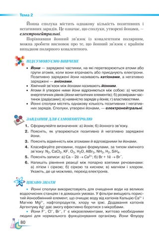 80
Тема 2
Йонна сполука містить однакову кількість позитивних і
негативних зарядів. Це означає, що сполуки, утворені йонами, —
електронейтральні.
Порівнявши йонний зв’язок із ковалентним полярним,
можна зробити висновок про те, що йонний зв’язок є крайнім
випадком полярного ковалентного.
ПІД­
СУ­
МО­
ВУ­
Є­
МО ВИВЧЕНЕ
•	 Йони — заряджені частинки, на які перетворюються атоми або
групи атомів, коли вони втрачають або приєднують електрони.
Позитивно заряджені йони називають катіонами, а негативно
заряджені — аніонами.
•	 Хімічний зв’язок між йонами називають йонним.
•	 Атоми й утворені ними йони відрізняються між собою: а) числом
енергетичних рівнів (йони металічних елементів); б) розмірами час­
тинок (радіусами); в) наявністю зарядів у йонів; г) властивостями.
•	 Йонні сполуки містять однакову кількість позитивних і негатив­
них зарядів. Сполуки, утворені йонами, — електронейтральні.
ЗАВ­
ДАН­НЯ ДЛЯ СамоКОН­ТРО­
ЛЮ
1.	 Сформулюйте визначення: а) йонів; б) йонного зв’язку.
2.	 Поясніть, як утворюються позитивно й негативно заряджені
йони.
3.	 Поясніть відмінність між атомами й відповідними їм йонами.
4.	 Класифікуйте речовини, подані формулами, за типом хімічного
зв’язку: N2, CaCl2, KF, O3, H2O, AlBr3, NH3, H2, SiH4.
5.	 Поясніть записи: а) Са – 2e → Са2+; б) Br + 1e → Br
–
.
6.	 Напишіть рівняння реакції між попарно взятими речовинами:
а)  літієм і сіркою; б)  сіркою та киснем; в) магнієм і хлором.
Укажіть, де це можливо, перехід електронів.
Цікаво знати
•	 Йонні сполуки використовують для очищення води на великих
водоочисних станціях і в домашніх умовах. У фільтри вміщують порис­
тий йоно­
обмінний елемент, що очищає воду від катіонів Кальцію Са2+
і
Магнію Mg2+
, нафтопродуктів, хлору чи іржі. Додавання катіонів
Аргентуму Ag+
дає змогу ефективно боротися з мікробами.
•	 Йони F–
, Cl–
, Br–
, I–
є мікроелементами, життєво необхідними
людині для нормального функціонування організму. Йони Флуору
 