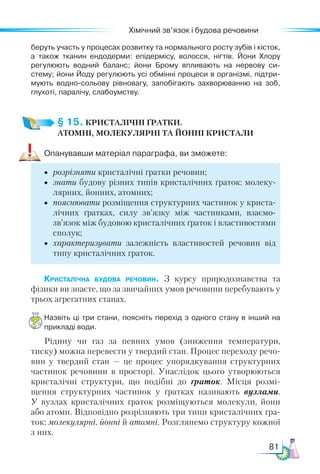 81
Хімічний зв’язок і будова речовини
беруть участь у процесах розвитку та нормального росту зубів і кісток,
а також тканин ендодерми: епідермісу, волосся, нігтів. Йони Хлору
регулюють водний баланс; йони Брому впливають на нервову си-
стему; йони Йоду регулюють усі обмінні процеси в організмі, підтри­
мують водно-сольову рівновагу, запобігають захворюванню на зоб,
глухоті, паралічу, слабоумству.
§ 15. КРИСТАЛІЧНІ ҐРАТКИ.­
АТОМНІ, МОЛЕКУЛЯР­
НІ ТА ЙОННІ КРИСТАЛИ
Опанувавши матеріал параграфа, ви зможете:
•	 розрізняти кристалічні ґратки речовин;
•	 знати будову різних типів кристалічних ґраток: молеку-
лярних, йонних, атомних;
•	 пояснювати розміщення структурних частинок у криста-
лічних ґратках, силу зв’язку між частинками, взає­
мо­
зв’язок між будовою кристалічних ґраток і властивостями
сполук;
•	 характеризувати залежність властивостей речовин від
типу кристалічних ґраток.
Кристалічна будова речовин. З курсу природознавства та
фізики ви знаєте, що за звичайних умов речовини перебувають у
трьох агрегатних станах.
Назвіть ці три стани, поясніть перехід з одного стану в інший на
прикладі води.
Рідину чи газ за певних умов (зниження температури,
тиску) можна перевести у твердий стан. Процес переходу речо-
вин у твердий стан  — це процес упорядкування структурних
частинок речовини в просторі. Унаслідок цього утворюються
кристалічні структури, що подібні до ґраток. Місця розмі-
щення структурних частинок у ґратках називають вузлами.
У вузлах кристалічних ґраток розміщуються молекули, йони
або атоми. Відповідно розрізняють три типи кристалічних ґра-
ток: молекулярні, йонні й атомні. Розглянемо структуру кожної
з них.
 