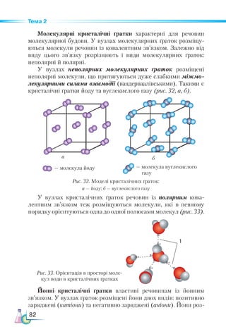 82
Тема 2
Молекулярні кристалічні ґратки характерні для речовин
молекулярної будови. У вузлах молекулярних ґраток розміщу-
ються молекули речовин із ковалентним зв’язком. Залеж­
но від
виду цього зв’язку розрізняють і види молекулярних ґраток:
неполярні й полярні.
У вузлах неполярних молекулярних ґраток розміщені
неполярні молекули, що притягуються дуже слабкими міжмо­
лекулярними силами взаємодії (вандерваалівськими). Такими є
кристалічні ґратки йоду та вуглекислого газу (рис. 32, а, б).
Рис. 33. Орієнтація в просторі моле-
кул води в кристалічних ґратках
а
— молекула йоду — молекула вуглекислого
газу
б
Рис. 32. Моделі кристалічних ґраток:
а — йоду; б — вуглекислого газу
У вузлах кристалічних ґраток речовин із полярним кова-
лентним зв’язком теж розміщуються молекули, які в певному
порядку орієнтуються одна до одної полюсами молекул (рис. 33).
Йонні кристалічні ґратки властиві речовинам із йонним
зв’язком. У вузлах ґраток розміщені йони двох видів: позитивно
заряджені (катіони) та негативно заряджені (аніони). Йони роз-
 