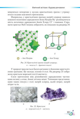 83
Хімічний зв’язок і будова речовини
міщуються почергово у вузлах кристалічних ґраток і утриму-
ються силами взаємного притягання.
Наприклад, у кристалічних ґратках натрій хлориду навколо
кожного позитивно зарядженого йона Натрію Na+
розміщуються
шість негативно заряджених йонів Хлору Cl– і навпаки. Спро-
щено кристал NaCl можна зобразити, як показано на рисунку 34.
а б
Рис. 35. Кристали:
а — морської солі; б — аметисту
а
— йон Натрію — йон Хлору
б
Рис. 34. Кристалічні ґратки натрій хлориду:
а — модель; б — фрагмент моделі
У природі трапляється багато речовин із йонними кристаліч-
ними ґратками. Це оксиди, основи й солі. На рисунку 35 зобра-
жено кристали морської солі й аметисту.
Сили притягання між різнойменно зарядженими частин-
ками великі, а отже, йонні зв’язки міцні. Типовими представни-
ками таких сполук є солі: натрій хлорид, калій нітрат, натрій
нітрат та ін.
 