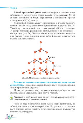 84
Тема 2
Атомні кристалічні ґратки мають сполуки з ковалентними
зв’язками. У вузлах таких ґраток розміщуються атоми. Усі ці
зв’язки рівноцінні й міцні. Прикладом є кристалічні ґратки
алмазу, силіцій(IV) оксиду.
Кристалічні ґратки алмазу складаються з атомів Карбону,
кожний з яких сполучений із чотирма іншими під кутом 109°28.
Такий кут характерний для геометричної фігури тетраедра.
У центрі тетраедра розміщений атом Карбону, а на вершинах —
чотири інші (рис. 36). Зв’язки між атомами в атомних кристаліч-
них ґратках є дуже міцними, тому на їхній розрив витрачається
велика кількість енергії.
Залежність фізичних властивостей речовин від типів криста-
лічних ґраток. Розглянемо фізичні властивості речовин з різним
типом кристалічних ґраток.
Молекули речовин, що утворюють молекулярні кристалічні
ґратки, слабко утримують одна одну в ґратках.
Пригадайте, який тип хімічного зв’язку наявний у сполуках з моле­
кулярними кристалічними ґратками.
Якщо ж між молекулами діють слабкі сили притягання, то
зв’язок між ними можна легко розірвати. Це зумовлює такі власти-
вості речовин: високу леткість, легкоплавкість, низькі температури
кипіння, малу твердість.
Рис. 36. Модель кристалічних ґраток алмазу
0,154 нм
109°28`
 
