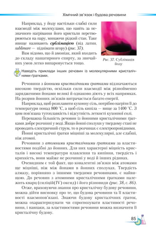 85
Хімічний зв’язок і будова речовини
Наприклад, у йоду настільки слабкі сили
взаємо­
дії між молекулами, що навіть за не-
значного нагрівання його кристали перетво-
рюються на пару, минаючи рідкий стан. Таке
явище називають сублімацією (від латин.
sublimare — піднімати вгору) (рис. 37).
Вам відомо, що й амоніак, який входить
до складу нашатирного спирту, за звичай-
них умов легко випаровується тощо.
Наведіть приклади інших речовин із молекулярними кристаліч­
ними ґратками.
Речовини з йонними кристалічними ґратками відзначаються
високою твердістю, оскільки сили взаємодії між різнойменно
зарядженими йонами великі й однаково діють у всіх напрямках.
На розрив йонних зв’язків витрачається багато енергії.
Напри­
клад, щоб розплавити кухонну сіль, потрібно нагріти її до
температури понад 800 °С, а щоб сіль кипіла — вище за 1400 °С. З
цим пов’язана тугоплавкість і відсутність леткості кухонної солі.
Переважна більшість речовин із йонними кристалічними ґрат-
ками добре розчинні у воді. Якщо йонні сполуки у твердому стані не
проводять електричний струм, то в розчинах є електропровідними.
Йонні кристалічні ґратки міцніші за молекулярні, але слабші,
ніж атомні.
Речовини з атомними кристалічними ґратками за власти-
востями подібні до йонних. Для них характерні міцність крис-
талів і високі температури плавлення та кипіння, твердість і
крихкість, вони майже не розчинні у воді й інших рідинах.
Очевидним є той факт, що ковалентні зв’язки між атомами
ще міцніші, ніж між йонами в йонних сполуках. Твердість
алмазу, порівняно з іншими твердими речовинами, є найви-
щою. До речовин з атомними кристалічними ґратками нале-
жить кварц (силіцій(ІV) оксид) і його різновиди (рис. 38, с. 86).
Отже, враховуючи знання про кристалічну будову речовини,
можна дійти висновку про те, що будова речовини та її власти-
вості взаємопов’язані. Знаючи будову кристалічних ґраток,
можна охарактеризувати чи спрогнозувати властивості речо-
вини, і навпаки, за властивостями речовини можна визначити її
кристалічну будову.
Рис. 37. Сублімація
йоду
 