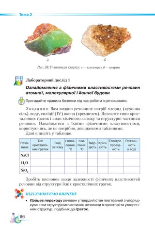 86
Тема 2
Ла­
бо­
ра­
тор­
ний дос­
лід 1
Ознайомлення з фізичними властивостями речо­
вин
атомної, молекулярної і йонної будови
Пригадайте правила безпеки під час роботи з речовинами.
Завдання. Вам видано речовини: натрій хлорид (кухонна
сіль), воду, силіцій(ІV) оксид (кремнезем). Визначте типи крис-
талічних ґраток і види хімічного зв’язку та структурні частинки
речовин. Ознайомтеся з їхніми фізичними властивостями,
користуючись, де це потрібно, довідковими таблицями.
Дані впишіть у таблицю.
Речо­
вина
Тип
кристаліч­
них ґраток
Вид
зв’язку
t плав-
лення,
°С
t ки­
­
пін­
ня,
°С
Твер­
дість
Крих-
кість
Електро-
провід­
ність
Розчин­
ність
у воді
NaCl
H2
O
SiO2
Зробіть висновок щодо залежності фізичних властивостей
речовин від структури їхніх кристалічних ґраток.
ПІД­
СУ­
МО­
ВУ­
Є­
МО ВИВЧЕНЕ
•	 Процес переходу речовин у твердий стан пов’язаний з упоряд­
куванням структурних частинок речовини в просторі та утворен­
ням структур, подібних до ґраток.
а б
Рис. 38. Різновиди кварцу: а — хризопраз; б — цитрин
 