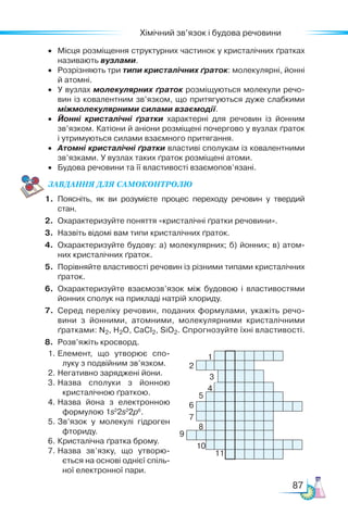 87
Хімічний зв’язок і будова речовини
•	 Місця розміщення структурних частинок у кристалічних ґратках
називають вузлами.
•	 Розрізняють три типи кристалічних ґраток: молекулярні, йонні
й атомні.
•	 У вузлах молекулярних ґраток розміщуються молекули речо­
вин із ковалентним зв’язком, що притягуються дуже слабкими
міжмолекулярними силами взаємодії.
•	 Йонні кристалічні ґратки характерні для речовин із йонним
зв’язком. Катіони й аніони розміщені почергово у вузлах ґраток
і утримуються силами взаємного притягання.
•	 Атомні кристалічні ґратки властиві сполукам із ковалентними
зв’язками. У вузлах таких ґраток розміщені атоми.
•	 Будова речовини та її властивості взаємопов’язані.
ЗАВ­
ДАН­НЯ ДЛЯ СамоКОН­ТРО­
ЛЮ
1.	 Поясніть, як ви розумієте процес переходу речовин у твердий
стан.
2.	 Охарактеризуйте поняття «кристалічні ґратки речовини».
3.	 Назвіть відомі вам типи кристалічних ґраток.
4.	 Охарактеризуйте будову: а) молекулярних; б) йонних; в) атом­
них кристалічних ґраток.
5.	 Порівняйте властивості речовин із різними типами кристалічних
ґраток.
6.	 Охарактеризуйте взаємозв’язок між будовою і властивостями
йонних сполук на прикладі натрій хлориду.
7.	 Серед переліку речовин, поданих формулами, укажіть речо­
вини з йонними, атомними, молекулярними кристалічними
ґратками: N2, H2O, CaCl2, SiO2. Спрогнозуйте їхні властивості.
8.	 Розв’яжіть кросворд.
1.	Елемент, що утворює спо­
луку з подвійним зв’язком.
2.	Негативно заряджені йони.
3.	Назва сполуки з йонною
кристалічною ґраткою.
4.	Назва йона з електронною
формулою 1s2
2s2
2p6
.
5.	Зв’язок у молекулі гідроген
фториду.
6.	Кристалічна ґратка брому.
7.	Назва зв’язку, що утворю­
ється на основі однієї спіль­
ної електронної пари.
1
2
3
4
5
6
7
8
9
10
11
 