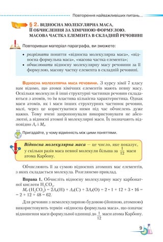 Повторення найважливіших питань...
9
§ 2. ВІДНОСНА МОЛЕКУЛЯРНА МАСА,­
ЇЇ ОБЧИСЛЕННЯ ЗА ХІМІЧНОЮ ФОРМУЛОЮ.
МАСОВА ЧАСТКА ЕЛЕМЕНТА В СКЛАДНІЙ РЕЧОВИНІ
Повторивши матеріал параграфа, ви зможете:
•	 розрізняти поняття «відносна молекулярна маса», «від-
носна формульна маса», «масова частка елемента»;
•	 обчислювати відносну молекулярну масу речовини за її
формулою, масову частку елемента в складній речовині.
Відносна молекулярна маса речовини. З курсу хімії 7 класу
вам відомо, що атоми хімічних елементів мають певну масу.
Оскільки молекули й інші структурні частинки речовин склада-
ються з атомів, то їм властива кількісна характеристика. Однак
маси атомів, як і маси інших структурних частинок речовин,
малі, через це користуватися ними під час обчислень дуже
важко. Тому вчені запропонували використовувати не абсо-
лютні, а відносні атомні й молекулярні маси. Їх позначають від-
повідно Аr і Мr.
Пригадайте, у чому відмінність між цими поняттями.
1
12
Відносна молекулярна маса — це число, яке показує,
у скільки разів маса певної молекули більша за
1
12
маси
атома Карбону.
Обчислюють її за сумою відносних атомних мас елементів,
з яких складається молекула. Розглянемо приклад.
Вправа 1. Обчисліть відносну молекулярну масу карбонат-
ної кислоти Н2
CO3
.
Мr (Н2
CO3
) = 2Ar(H) + Ar(C) + 3Ar(O) = 2 · 1 + 12 + 3 · 16 =
= 2 + 12 + 48 = 62.
Для речовин з немолекулярною будовою (йонною, атомною)
використовують термін «відносна формульна маса», що означає
відношення маси формульної одиниці до маси атома Карбону.
 