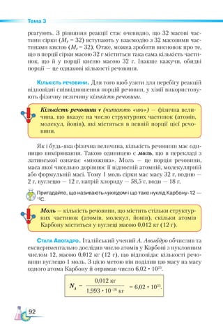 92
Тема 3
реагують. З рівняння реакції стає очевидно, що 32 масові час-
тини сірки (Мr = 32) вступають у взаємодію з 32 масовими час-
тинами кисню (Мr = 32). Отже, можна зробити висновок про те,
що в порції сірки масою 32 г міститься така сама кількість части-
нок, що й у порції кисню масою 32 г. Інакше кажучи, обидві
порції — це однакові кількості речовини.
Кількість речовини. Для того щоб узяти для перебігу реакцій
відповідні співвідношення порцій речовин, у хімії використову-
ють фізичну величину кількість речовини.
Як і будь-яка фізична величина, кількість речовини має оди-
ницю вимірювання. Такою одиницею є моль, що в перекладі з
латинської означає «множина». Моль — це порція речовини,
маса якої чисельно дорівнює її відносній атомній, молекулярній
або формульній масі. Тому 1 моль сірки має масу 32 г, водню —
2 г, вуглецю — 12 г, натрій хлориду — 58,5 г, води — 18 г.
Пригадайте, що називають нуклідом і що таке нуклід Карбону-12 —
12
С.
Стала Авогадро. Італійський учений А. Авогадро обчислив та
експериментально дослідив число атомів у Карбоні з нуклонним
числом 12, масою 0,012 кг (12 г), що відповідає кількості речо-
вини вуглецю 1 моль. З цією метою він поділив цю масу на масу
одного атома Карбону й отримав число 6,02 · 1023
.
Кількість речовини ν (читають «ню») — фізична вели-
чина, що вказує на число структурних частинок (атомів,
молекул, йонів), які містяться в певній порції цієї речо-
вини.
Моль — кількість речовини, що містить стільки структур-
них частинок (атомів, молекул, йонів), скільки атомів
Карбону міститься у вуглеці масою 0,012 кг (12 г).
NA
=
0,012 кг
1,993 ·10–26
кг
= 6,02 · 1023
.
 