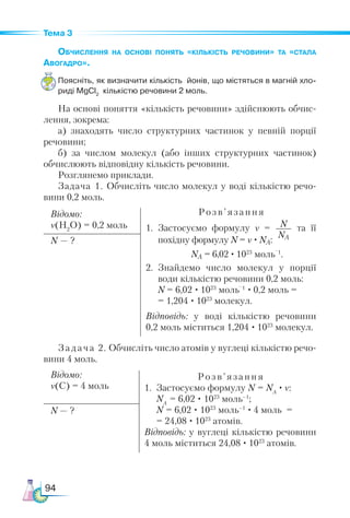 94
Тема 3
Обчислення на основі понять «кількість речовини» та «стала
Авогадро».
Поясніть, як визначити кількість йонів, що містяться в магній хло­
риді MgCl2
кількістю речовини 2 моль.
На основі поняття «кількість речовини» здійснюють обчис-
лення, зокрема:
а) знаходять число структурних частинок у певній порції
речовини;
б) за числом молекул (або інших структурних частинок)
обчислюють відповідну кількість речовини.
Розглянемо приклади.
Задача 1. Обчисліть число молекул у воді кількістю речо-
вини 0,2 моль.
Відомо:
ν(H2
O) = 0,2 моль
Розв ’ язання
1.	 Застосуємо формулу ν = N
NA
та її
похідну формулу N = ν · NA:
	 NA = 6,02 · 1023
моль
–1
.
2.	 Знайдемо число молекул у порції
води кількістю речовини 0,2 моль:
	 N = 6,02 · 1023
моль
–1
· 0,2 моль =
	 = 1,204 · 1023
молекул.
Відповідь: у воді кількістю речовини
0,2 моль міститься 1,204 · 1023
молекул.
N — ?
Задача 2. Обчисліть число атомів у вуглеці кількістю речо-
вини 4 моль.
Відомо:
ν(С) = 4 моль
Розв’ язання
1. Застосуємо формулу N = NA
· ν:
NA
= 6,02 · 1023
моль–1
;
N = 6,02 · 1023
моль–1
· 4 моль =
= 24,08 · 1023
атомів.
Відповідь: у вуглеці кількістю речовини
4 моль міститься 24,08 · 1023
атомів.
N — ?
 