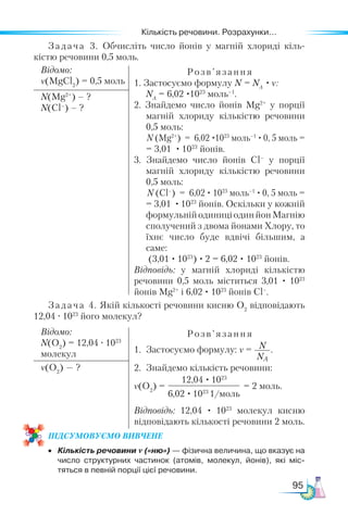 Кількість речовини. Розрахунки...
95
Задача 4. Якій кількості речовини кисню O2
відповідають
12,04 · 1023
його молекул?
Відомо:
N(O2
) = 12,04 · 1023
молекул
Розв’язання
1.	 Застосуємо формулу: ν = N
NA
.
2.	 Знайдемо кількість речовини:
ν(O2
) = = 2 моль.
Відповідь: 12,04 · 1023
молекул кисню
відповідають кількості речовини 2 моль.
ν(O2
) — ?
12,04 · 1023
6,02 · 1023
1/моль
Задача 3. Обчисліть число йонів у магній хлориді кіль-
кістю речовини 0,5 моль.
Відомо:
ν(MgCl2
) = 0,5 моль
Розв’я зання
1. Застосуємо формулу N = NA
· ν:
NA
= 6,02 ·1023
моль–1
.
2. Знайдемо число йонів Mg2+
у порції
магній хлориду кількістю речовини
0,5 моль:
N (Mg2+
) = 6,02 ·1023
моль–1
· 0, 5 моль =
= 3,01 · 1023
йонів.
3. Знайдемо число йонів Cl–
у порції
магній хлориду кількістю речовини
0,5 моль:
N (Cl–
) = 6,02 · 1023
моль–1
· 0, 5 моль =
= 3,01 · 1023
йонів. Оскільки у кожній
формульнійодиниціодинйонМагнію
сполучений з двома йонами Хлору, то
їхнє число буде вдвічі більшим, а
саме:
(3,01 · 1023
) · 2 = 6,02 · 1023
йонів.
Відповідь: у магній хлориді кількістю
речовини 0,5 моль міститься 3,01 · 1023
йонів Mg2+
і 6,02 · 1023
йонів Cl–
.
N(Mg2+
) – ?
N(Cl–
) – ?
ПІД­
СУ­
МО­
ВУ­
Є­
МО ВИВЧЕНЕ
•	 Кількість речовини ν («ню») — фізична величина, що вказує на
число структурних частинок (атомів, молекул, йонів), які міс­
тяться в певній порції цієї речовини.
 