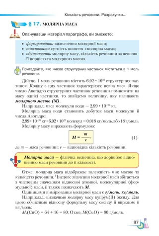Кількість речовини. Розрахунки...
97
§ 17. МОЛЯРНА МАСА
Опанувавши матеріал параграфа, ви зможете:
•	 формулювати визначення молярної маси;
•	 пояснювати сутність поняття «молярна маса»;
•	 обчислювати молярну масу, кількість речовини за певною
її порцією та молярною масою.
Пригадайте, яке число структурних частинок міститься в 1 моль
речовини.
Дійсно, 1 моль речовини містить 6,02 · 1023
структурних час-
тинок. Кожну з цих частинок характеризує певна маса. Якщо
число Авогадро структурних частинок речовини помножити на
масу однієї частинки, то знайдемо величину, яку називають
молярною масою (M).
Наприклад, маса молекули води — 2,99 · 10–26
кг.
Молярна маса води становить добуток маси молекули й
числа Авогадро:
2,99 ·10–26
кг ·6,02 ·1023
молекул = 0,018 кг/моль, або 18 г/моль.
Молярну масу виражають формулою:
M =
m
ν 	 (1)
де m — маса речовини; ν — відповідна кількість речовини.
Молярна маса — фізична величина, що дорівнює відно-
шенню маси речовини до її кількості.
Отже, молярна маса відображає залежність між масою та
кількістю речовини. Числове значення молярної маси збігається
з числовим значенням відносної атомної, молекулярної (фор-
мульної) маси, її також позначають M.
Одиницями вимірювання молярної маси є г/моль, кг/моль.
Наприклад, визначимо молярну масу купрум(ІІ) оксиду. Для
цього обчислимо відносну формульну масу оксиду й виразимо її
в г/моль:
Mr(CuO) = 64 + 16 = 80. Отже, M(CuO) = 80 г/моль.
,
 