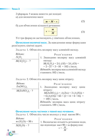98
Тема 3
З формули 1 можна вивести дві похідні:
а) для визначення маси:
m = M • ν 	 (2)
б) для обчислення кількості речовини:
	 (3)
Усі три формули застосовують у хімічних обчисленнях.
Обчислення молярної маси. За наведеними вище формулами
розв’язують хімічні задачі.
Задача 1. Обчисліть молярну масу алюміній оксиду.
Відомо:
Al2
O3
Роз в’ язання
1. Знаходимо молярну масу алюміній
оксиду:
M(Al2
O3
) = 2Аr
(Al) + 3Аr
(O) =
= 2 · 27 + 3 · 16 = 102 г/моль.
Відповідь:молярнамасаалюмінійоксиду
становить 102 г/моль.
M(Al2
O3
) – ?
Задача 2. Обчисліть молярну масу цинк нітрату.
Відомо:
Zn(NO3
)2
Розв’ язання
1. Знаходимо молярну масу цинк
нітрату:
M(ZnNO3
)2
) = Аr
(Zn) + 2 (Аr
(N)) +
+ 6 (Аr
(O)) = 65 + (2 · 14 + 6 · 16) =
= 189 г/моль.
Відповідь: молярна маса цинк нітрату
становить 189 г/моль.
M(ZnNO3
)2
– ?
Обчислення числа частинок у певній масі речовини.
Задача 1. Обчисліть число молекул у воді масою 90 г.
m
M
ν =
Відомо:
m (Н2
O) = 90 г
Розв’ язання
1. Визначаємо кількість речовини води,
що відповідає масі 90 г за формулою:
ν = m
M
.
N(Н2
O) – ?
;
.
 