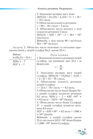 Кількість речовини. Розрахунки...
99
2. Знаходимо молярну масу води:
M(Н2
O) = 2Аr
(Н) + Аr
(O) = 2 · 1 + 16 =
= 18 г/моль.
3. Обчислюємо кількість речовини:
ν = 90 г : 18 г/моль = 5 моль.
4. Обчислюємо число молекул у воді
кількістю речовини 5 моль:
N(Н2
O) = 6,02 · 1023
· 5 = 30,1 · 1023
(молекул).
Відповідь: у воді масою 90 г міститься
30,1 · 1023
молекул.
Задача 2. Обчисліть число позитивно та негативно заря-
джених йонів у натрій сульфіді Na2
S масою 23,4 г.
Відомо:
m (Na2
S) = 23,4 г
Розв’ язання
1. Визначаємо кількість речовини натрій
сульфіду, що відповідає масі 23,4 г за
формулою:
ν = m
M
.
2. Знаходимо молярну масу натрій
сульфіду: M(Na2
S) = 2Аr
(Na) + Аr
(S) =
= 2 · 23 + 32 = 78 г/моль.
3. Обчислюємо кількість речовини
натрій сульфіду:
ν = 23,4 г : 78 г/моль = = 0,3 моль.
4. Обчислюємо число йонів Натрію Na+
у натрій сульфіді кількістю речовини
0,3 моль: N(Na+
) = 2 · 6,02 ·1023
×
× 0,3 моль = 3,612 · 1023
(йонів).
5. Обчислюємо число йонів Сульфуру
S2–
у натрій сульфіді кількістю речо-
вини 0,3 моль:
N(S2–
) = 6,02 •1023
• 0,3 моль = 1,806 ×
× 1023
(йонів).
Відповідь: у натрій сульфіді масою
23,4 г містяться 3,612 ·1023
йонів Натрію
і 1,806 · 1023
йонів Сульфуру.
N(Na+
) — ?
N(S2–
) — ?
 
