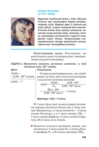 В 1 моль будьякої молекулярної речови
ни завжди міститься більш ніж 1 моль ато
мів. Наприклад, в 1 моль кисню О2 — 2 моль
атомів Оксигену, а в 1 моль метану СН4 —
1 моль атомів Карбону і 4 моль атомів Гідро
гену або 5 моль усіх атомів.
 Визначте кількість речовини атомів, яка
міститься в 1 моль озону О3, у 2 моль біло
го фосфору Р4, в 0,5 моль амоніаку NH3.
101
Видатний італійський фізик і хімік. Висунув
гіпотезу про молекулярну будову речовин,
зокрема газів. Відкрив один із законів для
газів (1811), згодом названий його іменем.
Уточнив атомні маси деяких елементів, ви!
значив склад молекул води, амоніаку, мета!
ну, сірководню, вуглекислого і чадного газів,
деяких інших сполук. Запропонував екс!
периментальні методи визначення молеку!
лярних мас газоподібних речовин.
Амедео Авогадро
(1776—1856)
Розв’язування задач. Розглянемо, як
розв’язують задачі на розрахунок і викорис
тання кількості речовини.
ЗАДАЧА 1. Визначити кількість речовини алюмінію, в якій
міститься 3,01•1024
атомів.
Дано:
N(Al) =
= 3,01•1024
атомів
n(Al) — ?
Розв’язання
Скористаємося формулою, яка відоб
ражає зв’язок між кількістю речовини
і кількістю частинок (атомів):
N(Al) 3,01•1024
n(Al) = —
—
—
— = ——
—
—
—
—
—
—
—— =
NA 6,02•1023
моль–1
30,1•1023
= ——
—
—
—
—
—
—
—— = 5 моль.
6,02•1023
моль–1
Відповідь: n(Al) = 5 моль.
 