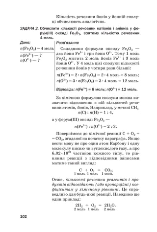 Кількість речовини йонів у йонній сполу#
ці обчислюють аналогічно.
ЗАДАЧА 2. Обчислити кількості речовини катіонів і аніонів у фе@
рум(ІІІ) оксиді Fe2O3, взятому кількістю речовини
4 моль.
Дано:
n(Fe2O3) = 4 моль
n(Fe3+
) — ?
n(O2–
) — ?
102
За хімічною формулою сполуки можна ви#
значити відношення в ній кількостей речо#
вини атомів, йонів. Наприклад, у метані СH4
n(С) : n(H) = 1 : 4,
а у ферум(ІІІ) оксиді Fe2O3 —
n(Fe3+
) : n(O2–
) = 2 : 3.
Повернімося до хімічної реакції С + О2 =
= СО2, згаданої на початку параграфа. Якщо
вести мову не про один атом Карбону і одну
молекулу кисню чи вуглекислого газу, а про
6,02•1023
частинок кожного типу, то рів#
няння реакції з відповідними записами
матиме такий вигляд:
C + O2 = CO2.
1 моль 1 моль 1 моль
Отже, кількості речовини реагентів і про
дуктів відповідають (або пропорційні) кое
фіцієнтам у хімічному рівнянні. Це спра#
ведливо для будь#якої реакції. Наводимо ще
один приклад:
2Н2 + O2 = 2Н2O.
2 моль 1 моль 2 моль
Розв’язання
Складники формули оксиду Fe2O3 —
два йони Fe3+
і три йони O2–
. Тому 1 моль
Fe2O3 містить 2 моль йонів Fe3+
і 3 моль
йонів O2–
. У 4 моль цієї сполуки кількості
речовини йонів у чотири рази більші:
n(Fe3+
) = 2•n(Fe2O3) = 2•4 моль = 8 моль;
n(O2–
) = 3•n(Fe2O3) = 3•4 моль = 12 моль.
Відповідь: n(Fe3+
) = 8 моль; n(O2–
) = 12 моль.
 