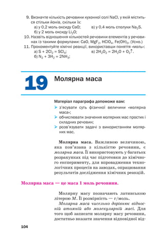 1
19
9
1
19
9
9. Визначте кількість речовини кухонної солі NaCl, у якій містить
ся стільки йонів, скільки їх:
а) у 0,2 моль оксиду СаО; в) у 0,4 моль сполуки Na2S.
б) у 2 моль оксиду Li2O;
10. Назвіть відношення кількостей речовини елементів у речови
нах із такими формулами: СаО, MgF2, HClO4, Fe(OH)3. (Усно.)
11. Прокоментуйте хімічні реакції, використавши поняття «моль»:
а) S + 2Cl2 = SCl4; в) 2H2O2 = 2H2O + O2↑.
б) N2 + 3H2 = 2NH3;
104
Молярна маса
Матеріал параграфа допоможе вам:

 з’ясувати суть фізичної величини «молярна
маса»;

 обчислювати значення молярних мас простих і
складних речовин;

 розв’язувати задачі з використанням моляр
них мас.
Молярна маса. Важливою величиною,
яка пов’язана з кількістю речовини, є
молярна маса. Її використовують у багатьох
розрахунках під час підготовки до хімічно
го експерименту, для впровадження техно
логічних процесів на заводах, опрацювання
результатів дослідження хімічних реакцій.
Молярна маса — це маса 1 моль речовини.
Молярну масу позначають латинською
літерою M. Її розмірність — г/моль.
Молярна маса чисельно дорівнює віднос
ній атомній або молекулярній масі. Для
того щоб записати молярну масу речовини,
достатньо вказати значення відповідної від
 