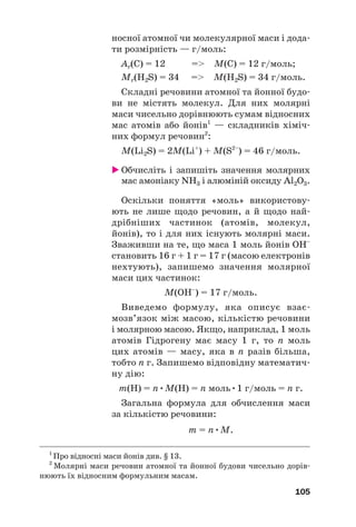 носної атомної чи молекулярної маси і дода#
ти розмірність — г/моль:
Ar(С) = 12 = M(C) = 12 г/моль;
Mr(H2S) = 34 = M(H2S) = 34 г/моль.
Складні речовини атомної та йонної будо#
ви не містять молекул. Для них молярні
маси чисельно дорівнюють сумам відносних
мас атомів або йонів1
— складників хіміч#
них формул речовин2
:
M(Li2S) = 2M(Li+
) + M(S2–
) = 46 г/моль.
 Обчисліть і запишіть значення молярних
мас амоніаку NH3 і алюміній оксиду Al2O3.
Оскільки поняття «моль» використову#
ють не лише щодо речовин, а й щодо най#
дрібніших частинок (атомів, молекул,
йонів), то і для них існують молярні маси.
Зваживши на те, що маса 1 моль йонів OH–
становить 16 г + 1 г = 17 г (масою електронів
нехтують), запишемо значення молярної
маси цих частинок:
M(OH–
) = 17 г/моль.
Виведемо формулу, яка описує взає#
мозв’язок між масою, кількістю речовини
і молярною масою. Якщо, наприклад, 1 моль
атомів Гідрогену має масу 1 г, то n моль
цих атомів — масу, яка в n разів більша,
тобто n г. Запишемо відповідну математич#
ну дію:
m(H) = n•M(H) = n моль•1 г/моль = n г.
Загальна формула для обчислення маси
за кількістю речовини:
m = n•M.
105
1
Про відносні маси йонів див. § 13.
2
Молярні маси речовин атомної та йонної будови чисельно дорів#
нюють їх відносним формульним масам.
 