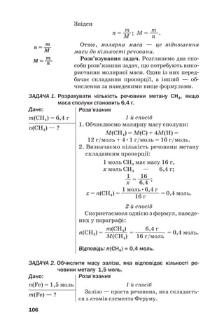 Звідси
m m
n = —
—; M = —
—.
M n
Отже, молярна маса — це відношення
маси до кількості речовини.
Розв’язування задач. Розглянемо два спо#
соби розв’язання задач, що потребують вико#
ристання молярної маси. Один із них перед#
бачає складання пропорції, а інший — об#
числення за наведеними вище формулами.
ЗАДАЧА 1. Розрахувати кількість речовини метану СH4, якщо
маса сполуки становить 6,4 г.
Дано:
m(СH4) = 6,4 г
n(СH4) — ?
106
m
n = —
—
M
m
M = —
—
n
Розв’язання
1й спосіб
1. Обчислюємо молярну масу сполуки:
M(СH4) = M(С) + 4M(H) =
12 г/моль + 4•1 г/моль = 16 г/моль.
2. Визначаємо кількість речовини метану
складанням пропорції:
1 моль СH4 має масу 16 г,
х моль СH4 — 6,4 г;
1 16
— = —
——
—;
х 6,4
1 моль•6,4 г
х = n(СH4) = —
—
—
—
—
—
—
—
— = 0,4 моль.
16 г
2й спосіб
Скористаємося однією з формул, наведе#
них у параграфі:
m(СH4) 6,4 г
n(СH4) = ———
—
— = ——
—
—
—
—— = 0,4 моль.
M(СH4) 16 г/моль
Відповідь: n(СH4) = 0,4 моль.
ЗАДАЧА 2. Обчислити масу заліза, яка відповідає кількості ре@
човини металу 1,5 моль.
Дано:
n(Fe) = 1,5 моль
m(Fe) — ?
Розв’язання
1й спосіб
Залізо — проста речовина, яка складаєть#
ся з атомів елемента Феруму.
 