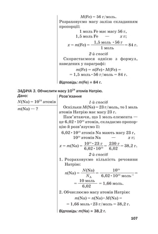 ЗАДАЧА 3. Обчислити масу 1024
атомів Натрію.
Дано:
N(Na) = 1024
атомів
m(Na) — ?
107
M(Fe) = 56 г/моль.
Розраховуємо масу заліза складанням
пропорції:
1 моль Fe має масу 56 г,
1,5 моль Fe — х г;
1,5 моль •56 г
х = m(Fe) = —————————= 84 г.
1 моль
2й спосіб
Скористаємося однією з формул,
наведених у параграфі:
m(Fe) = n(Fe)•M(Fe) =
= 1,5 моль•56 г/моль = 84 г.
Відповідь: m(Fe) = 84 г.
Розв’язання
1й спосіб
Оскільки M(Na) = 23 г/моль, то 1 моль
атомів Натрію має масу 23 г.
Пам’ятаючи, що 1 моль елемента —
це 6,02•1023
атомів, складаємо пропор#
цію й розв’язуємо її:
6,02•1023
атомів Na мають масу 23 г,
1024
атомів Na — х г;
1024
•23 г 230 г
х = m(Na) = ———
—
——= ——
—
—= 38,2 г.
6,02•1023
6,02
2й спосіб
1. Розраховуємо кількість речовини
Натрію:
N(Na) 1024
n(Na) = ——
—
—= —————————=
NA 6,02•1023
моль–1
10 моль
= ————— = 1,66 моль.
6,02
2. Обчислюємо масу атомів Натрію:
m(Na) = n(Na)•M(Na) =
= 1,66 моль•23 г/моль = 38,2 г.
Відповідь: m(Na) = 38,2 г.
 