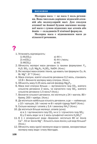 ВИСНОВКИ
Молярна маса — це маса 1 моль речови(
ни. Вона чисельно дорівнює відносній атом(
ній або молекулярній масі. Для сполуки
атомної чи йонної будови значення моляр(
ної маси є сумою відносних мас атомів або
йонів — складників її хімічної формули.
Молярна маса є відношенням маси до
кількості речовини.
?
1. Установіть відповідність:
1) Mr(CO2); а) 44 г;
2) m(CO2); б) 44 г/моль;
3) M(CO2); в) 44.
2. Обчисліть молярні маси речовин із такими формулами: F2,
H2O, SO2, Li2O, Mg3N2, H2SO4, NaOH. (Усно.)
3. Які молярні маси атомів і йонів, що мають такі формули: Cu, Ar,
Br, Mg2+
, S2–
? (Усно.)
4. Маса сполуки, взятої кількістю речовини 0,2 моль, становить
12,8 г. Визначте молярну масу сполуки. (Усно.)
5. Обчисліть масу 0,25 моль магній фосфіду Mg3P2.
6. Маса якої сполуки більша — вуглекислого газу СО2, взятого
кількістю речовини 2 моль, чи сірчистого газу SO2, взятого
кількістю речовини 1,5 моль? (Усно.)
7. Визначте кількості речовини, які містяться у 24 г магнію, 80 г
брому, 200 г крейди. (Усно.)
8. Де міститься найбільша кількість речовини, а де — найменша:
у 10 г кальцію, 16 г кисню чи 8 г натрій гідриду NaH? (Усно.)
9. Скільки молекул і атомів у 3,4 г амоніаку NH3? (Усно.)
10. Де міститься більше молекул, атомів (усно):
а) в 1 г вуглекислого газу СО2 чи в 1 г сірчистого газу SO2;
б) у 2 моль води чи в 1 моль сульфатної кислоти H2SO4?
11. В 1 л мінеральної води «Боржомі» міститься 80 мг йонів
Са2+
, 55 мг йонів Mg2+
. Кількість яких йонів у цій воді більша?
(Усно.)
12. Обчисліть масу однієї молекули води в грамах, використавши
молярну масу води і сталу Авогадро.
108
 