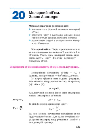 2
20
0
2
20
0 Молярний об’єм.
Закон Авогадро
Матеріал параграфа допоможе вам:

 з’ясувати суть фізичної величини «молярний
об’єм»;

 зрозуміти, чому в однакових об’ємах різних
газів міститься однакова кількість молекул;

 розв’язувати задачі з використанням моляр
ного об’єму газу.
Молярний об’єм. Порцію речовини можна
характеризувати не лише за її масою, а й за
об’ємом. Тому, крім молярної маси, вико#
ристовують іншу фізичну величину —
молярний об’єм.
Молярним об’ємом називають об’єм 1 моль речовини.
Позначення молярного об’єму — VM, а
одиниці вимірювання — см3
/моль, л/моль.
Із курсу фізики вам відома формула,
яка містить масу речовини (m), її густину
(ρ) і об’єм (V):
m = ρ•V.
Аналогічний зв’язок існує між молярною
масою і молярним об’ємом:
M = ρ•VM.
Із цієї формули отримуємо іншу:
M
VM = ——.
ρ
За нею можна обчислити молярний об’єм
будь#якої речовини. Для цього потрібно роз#
рахувати молярну масу речовини і знайти в
довіднику її густину.
109
M = ρ
ρ•VM
M
VM = ——
ρ
ρ
 