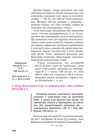 Кожна тверда і рідка речовина має своє
значення молярного об’єму (наприклад, для
алюмінію, кухонної солі, води та етилового
спирту — 10, 27, 18 і 58 см3
/моль відповід#
но). Молярні об’єми речовин у твердому і
рідкому станах, як і їхні густини, майже не
залежать від температури і тиску.
Гази внаслідок нагрівання або зниження
тиску істотно розширюються, а за охоло#
дження або підвищення тиску стискуються.
Це зумовлено тим, що відстані між молеку#
лами в газах дуже великі (у твердих і рідких
речовинах найменші частинки перебувають
у контакті одна з одною). За зміни умов змі#
нюються також густина газу і його моляр#
ний об’єм. Тому, наводячи значення цих
фізичних величин, обов’язково вказують
відповідні температуру і тиск.
Учені встановили, що молярний
об’єм різних газів за однакових умов
один і той самий. Зокрема, за темпера#
тури 0 °С і тиску 760 мм рт. ст. (або
101,3 кПа) він становить 22,4 л/моль.
Наведені умови називають нормальни#
ми (скорочено — н. у.).
1 моль будь(якого газу за нормальних умов займає
об’єм 22,4 л.
Описуючи фізичні властивості речовини,
указують її агрегатний стан за звичайних
умов. У цьому разі йдеться про умови, які
найчастіше існують у приміщенні, де вивча
ють або використовують речовину. Це —
температура приблизно +20 °С і тиск при
близно 760 мм рт. ст.
Зв’язок між об’ємом (V), кількістю речови#
ни (n) і молярним об’ємом (VM) описує така
формула (спробуйте її вивести самостійно):
V = n•VM.
110
Для газів за н. у.
VM = 22,4 л/моль
Нормальні
умови (н. у.) —
0 °
°С;
760 мм рт. ст.
 