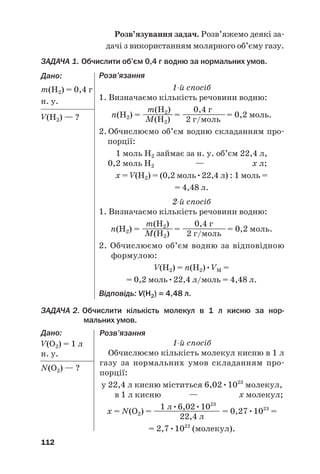 Розв’язування задач. Розв’яжемо деякі за#
дачі з використанням молярного об’єму газу.
ЗАДАЧА 1. Обчислити об’єм 0,4 г водню за нормальних умов.
Дано:
m(Н2) = 0,4 г
н. у.
V(Н2) — ?
112
Розв’язання
1й спосіб
1. Визначаємо кількість речовини водню:
m(Н2) 0,4 г
n(Н2) = ——
——= ———
———= 0,2 моль.
M(Н2) 2 г/моль
2. Обчислюємо об’єм водню складанням про#
порції:
1 моль Н2 займає за н. у. об’єм 22,4 л,
0,2 моль Н2 — х л;
х = V(Н2) = (0,2 моль•22,4 л) : 1 моль =
= 4,48 л.
2й спосіб
1. Визначаємо кількість речовини водню:
m(Н2) 0,4 г
n(Н2) = ————= —
——
———= 0,2 моль.
M(Н2) 2 г/моль
2. Обчислюємо об’єм водню за відповідною
формулою:
V(Н2) = n(Н2)•VM =
= 0,2 моль•22,4 л/моль = 4,48 л.
Відповідь: V(Н2) = 4,48 л.
ЗАДАЧА 2. Обчислити кількість молекул в 1 л кисню за нор@
мальних умов.
Дано:
V(О2) = 1 л
н. у.
N(O2) — ?
Розв’язання
1й спосіб
Обчислюємо кількість молекул кисню в 1 л
газу за нормальних умов складанням про#
порції:
у 22,4 л кисню міститься 6,02•1023
молекул,
в 1 л кисню — х молекул;
1 л•6,02•1023
х = N(O2) = ————
————— = 0,27•1023
=
22,4 л
= 2,7•1022
(молекул).
 