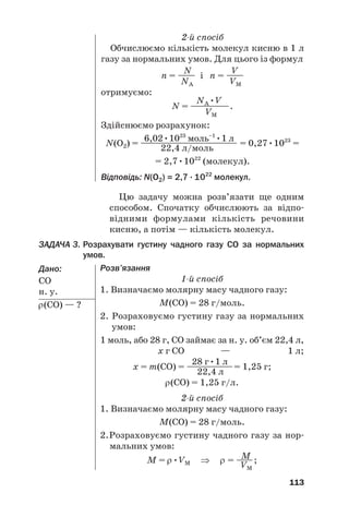113
2й спосіб
Обчислюємо кількість молекул кисню в 1 л
газу за нормальних умов. Для цього із формул
N V
n = —— і n = ——
NA VM
отримуємо:
NA•V
N = —
—
—
—
—.
VM
Здійснюємо розрахунок:
6,02•1023
моль–1
•1 л
N(O2) = ———————————— = 0,27•1023
=
22,4 л/моль
= 2,7•1022
(молекул).
Відповідь: N(O2) = 2,7 · 1022
молекул.
Цю задачу можна розв’язати ще одним
способом. Спочатку обчислюють за відпо#
відними формулами кількість речовини
кисню, а потім — кількість молекул.
ЗАДАЧА 3. Розрахувати густину чадного газу CO за нормальних
умов.
Дано:
СО
н. у.
ρ(СО) — ?
Розв’язання
1й спосіб
1. Визначаємо молярну масу чадного газу:
M(CO) = 28 г/моль.
2. Розраховуємо густину газу за нормальних
умов:
1 моль, або 28 г, СО займає за н. у. об’єм 22,4 л,
х г СО — 1 л;
28 г•1 л
х = m(CO) = —
—
—
—
—
—= 1,25 г;
22,4 л
ρ(СО) = 1,25 г/л.
2й спосіб
1. Визначаємо молярну масу чадного газу:
M(CO) = 28 г/моль.
2.Розраховуємо густину чадного газу за нор#
мальних умов:
M
M = ρ•VM ⇒ ρ = —
—;
VM
 