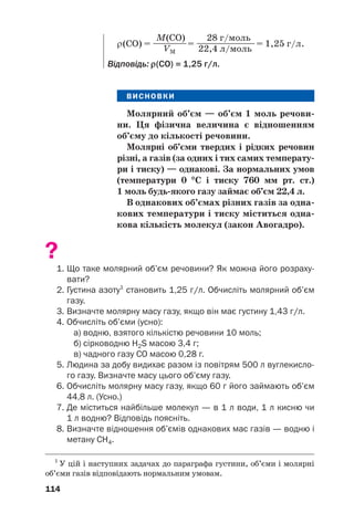 ВИСНОВКИ
Молярний об’єм — об’єм 1 моль речови(
ни. Ця фізична величина є відношенням
об’єму до кількості речовини.
Молярні об’єми твердих і рідких речовин
різні, а газів (за одних і тих самих температу(
ри і тиску) — однакові. За нормальних умов
(температури 0 °
°С і тиску 760 мм рт. ст.)
1 моль будь(якого газу займає об’єм 22,4 л.
В однакових об’ємах різних газів за одна(
кових температури і тиску міститься одна(
кова кількість молекул (закон Авогадро).
?
1. Що таке молярний об’єм речовини? Як можна його розраху
вати?
2. Густина азоту1
становить 1,25 г/л. Обчисліть молярний об’єм
газу.
3. Визначте молярну масу газу, якщо він має густину 1,43 г/л.
4. Обчисліть об’єми (усно):
а) водню, взятого кількістю речовини 10 моль;
б) сірководню H2S масою 3,4 г;
в) чадного газу СО масою 0,28 г.
5. Людина за добу видихає разом із повітрям 500 л вуглекисло
го газу. Визначте масу цього об’єму газу.
6. Обчисліть молярну масу газу, якщо 60 г його займають об’єм
44,8 л. (Усно.)
7. Де міститься найбільше молекул — в 1 л води, 1 л кисню чи
1 л водню? Відповідь поясніть.
8. Визначте відношення об’ємів однакових мас газів — водню і
метану СН4.
114
M(CO) 28 г/моль
ρ(СО) = ————= ———————= 1,25 г/л.
VM 22,4 л/моль
Відповідь: ρ
ρ(СО) = 1,25 г/л.
1
У цій і наступних задачах до параграфа густини, об’єми і молярні
об’єми газів відповідають нормальним умовам.
 