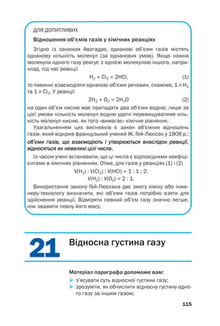 2
21
1
2
21
1
ДЛЯ ДОПИТЛИВИХ
Відношення об’ємів газів у хімічних реакціях
Згідно із законом Авогадро, однакові об’єми газів містять
однакову кількість молекул (за однакових умов). Якщо кожна
молекула одного газу реагує з однією молекулою іншого, напри
клад, під час реакції
H2 + Cl2 = 2HCl, (1)
то повинні взаємодіяти однакові об’єми речовин, скажімо, 1 л H2
та 1 л Cl2. У реакції
2H2 + O2 = 2H2O (2)
на один об’єм кисню має припадати два об’єми водню; лише за
цієї умови кількість молекул водню удвічі перевищуватиме кіль
кість молекул кисню, як того «вимагає» хімічне рівняння.
Узагальненням цих висновків є закон об’ємних відношень
газів, який відкрив французький учений Ж. ГейЛюссак у 1808 р.:
о
об
б’
’є
єм
ми
и г
га
аз
зі
ів
в,
, щ
що
о в
вз
за
ає
єм
мо
од
ді
ію
ют
ть
ь і
і у
ут
тв
во
ор
рю
юю
ют
ть
ьс
ся
я в
вн
на
ас
сл
лі
ід
до
ок
к р
ре
еа
ак
кц
ці
ії
ї,
,
в
ві
ід
дн
но
ос
ся
ят
ть
ьс
ся
я я
як
к н
не
ев
ве
ел
ли
ик
кі
і ц
ці
іл
лі
і ч
чи
ис
сл
ла
а.
.
Із часом учені встановили, що ці числа є відповідними коефіці
єнтами в хімічних рівняннях. Отже, для газів у реакціях (1) і (2)
V(H2) : V(Cl2) : V(HCl) = 1 : 1 : 2;
V(H2) : V(О2) = 2 : 1.
Використання закону ГейЛюссака дає змогу хіміку або інже
нерутехнологу визначити, які об’єми газів потрібно взяти для
здійснення реакції. Відміряти певний об’єм газу значно легше,
ніж зважити певну його масу.
115
Відносна густина газу
Матеріал параграфа допоможе вам:

 з’ясувати суть відносної густини газу;

 зрозуміти, як обчислити відносну густину одно
го газу за іншим газом;
 