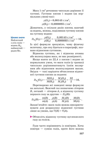 Маса 1 см3
речовини чисельно дорівнює її
густині. Густини кисню і водню (за нор#
мальних умов) такі:
ρ(О2) = 0,00143 г/см3
,
ρ(Н2) = 0,0000893 г/см3
.
Дізнатися, у скільки разів кисень важчий
за водень, можна, поділивши густину кисню
на густину водню:
ρ(О2) 0,00143 г/см3
DH2
(O2) = —
—
—
—= —
——
—
—
——
—
—
—= 16.
ρ(Н2) 0,0000893 г/см3
Із цієї формули зрозуміло, чому фізичну
величину, про яку йдеться в параграфі, наз#
вано відносною густиною.
Відносна густина, як і відносна атомна
або молекулярна маса, не має розмірності.
Якщо взяти по 22,4 л кисню і водню за
нормальних умов, то маси газів (у грамах)
чисельно дорівнюватимуть їхнім моляр#
ним або відносним молекулярним масам.
Звідси — такі варіанти обчислення віднос#
ної густини кисню за воднем:
M(О2) Mr(О2) 32
DH2
(O2) = —
—
——= ———
—= —
—=16.
M(Н2) Mr(Н2) 2
Перетворимо всі наведені вище формули
на загальні. Важчий газ позначимо літерою
B, легший — літерою A, а відносну густину
першого газу за другим — DA(B):
m(B) ρ(B) Mr(B) M(B)
DA(B) = —
——= —
——= —
—
—
—= ————.
m(A) ρ(A) Mr(A) M(A)
Запам’ятайте: маси газів можна використо#
вувати для розрахунку відносної густини
лише за умови, що V(B) = V(A).
 Обчисліть відносну густину вуглекислого
газу за гелієм.
Гази часто порівнюють із повітрям. Хоча
повітря — суміш газів, проте його можна
117
Цікаво знати
Найлегший
з усіх газів —
водень Н2,
найважчий —
радон Rn.
 