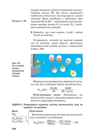 умовно вважати газом із відносною молеку#
лярною масою 29. Це число називають
середньою відносною молекулярною масою
повітря. Воно перебуває у проміжку між
числами 32 та 28 — відносними молекуляр#
ними масами кисню O2 та азоту N2, голов#
них компонентів повітря.
 Доведіть, що гази водень, гелій і метан
легші за повітря.
Установити, легший чи важчий певний
газ за повітря, дуже просто. Достатньо
заповнити ним гумову кульку і відпустити
її (мал. 39).
118
Мr(пов.) = 29
Мал. 39.
Рух у повітрі
кульок,
заповнених
різними
газами
H2
CO2
SO2
NH3
CH4
He
Ar
Формули для розрахунку відносної густи#
ни газу В за повітрям мають такий вигляд:
Mr(B) M(B)
Dпов.(B) = ————= ——————.
29 29 г/моль
Розв’язування задач. Покажемо, як
розв’язують задачі з використанням викла#
деного в параграфі матеріалу.
ЗАДАЧА 1. Розрахувати відносну густину вуглекислого газу за
воднем і за повітрям.
Дано:
СО2
DH2
(CO2) — ?
Dпов.(СО2) — ?
Розв’язання
Визначаємо відносну густину вуглекислого
газу за воднем і за повітрям:
M(CO2) 44 г/моль
DH2
(CO2) = ———— = —————— = 22;
M(H2) 2 г/моль
 