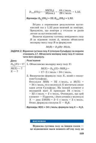 Згідно з отриманим результатом вугле#
кислий газ у 1,52 раза важчий за повітря.
Зрозуміло, що повітря у стільки ж разів
легше за вуглекислий газ.
Знаючи відносну густину невідомого газу
B за відомим газом A, можна обчислити
молярну масу газу В за формулою
M(B) = DA(B)•M(A).
ЗАДАЧА 2. Відносна густина газу Х (сполука Сульфуру) за воднем
становить 17. Обчислити молярну масу газу Х і визна@
чити його формулу.
Дано:
DH2
(Х) = 17
М(X) — ?
Х — ?
119
M(CO2) 44 г/моль
Dпов.(СО2) = ————— = —————— = 1,52.
M(пов.) 29 г/моль
Відповідь: DH2
(CO2) = 22; Dпов.(СО2) = 1,52.
Розв’язання
1. Обчислюємо молярну масу газу Х:
M(Х) = DH2
(Х)•M(Н2) =
= 17•2 г/моль = 34 г/моль.
2. Визначаємо формулу газу Х, який є сполу#
кою Сульфуру.
Оскільки M(S) = 32 г/моль, а M(Х) =
= 34 г/моль, то в молекулі Х міститься лише
один атом Сульфуру. На інший елемент у
молярній масі Х припадає 34 г/моль –
– 32 г/моль = 2 г/моль. Очевидно, що цей
елемент — Гідроген, і його атомів у молекулі
Х — два: 2М(Н) = 2•1 г/моль = 2 г/моль.
Отже, формула сполуки Х — Н2S.
Відповідь: M(Х) = 34 г/моль; формула газу Х — Н2S.
ВИСНОВКИ
Відносна густина газу за іншим газом —
це відношення маси певного об’єму газу до
 