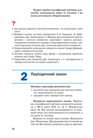 2
2
2
2
Перші спроби класифікації хімічних еле(
ментів охоплювали лише їх частину і не
мали достатнього обґрунтування.
?
1. Що раніше вважали хімічним елементом і як визначають його
нині?
2. Виберіть ознаки, які були використані А.Л. Лавуазьє, В. Дебе
райнером, Дж. Ньюлендсом, Л. Маєром для класифікації простих
речовин і хімічних елементів: властивості простих речовин,
поширеність елементів у природі, склад характерних сполук, зна
чення відносних атомних мас, значення валентності елементів.
3. Охарактеризуйте розміщення елементів кожної тріади Деберай
нера в періодичній системі.
4. Зіставте відносну атомну масу Брому з напівсумою відносних
атомних мас Хлору і Йоду.
5. Порівняйте ряд елементів Дж. Ньюлендса з їх послідовністю в
періодичній системі та назвіть відмінності.
12
Періодичний закон
Матеріал параграфа допоможе вам:

 дізнатися про природний ряд хімічних елемен
тів і закономірності в ньому;

 зрозуміти зміст періодичного закону.
Відкриття періодичного закону. Пробле(
ма класифікації хімічних елементів захопи#
ла у 60#ті роки ХІХ ст. Д. І. Менделєєва
(мал. 6). Він шукав закономірності та взає#
мозв’язки, які охоплювали б усі елементи, а
не лише їх частину.
Взявши за основу маси атомів, Менделєєв
(як і Ньюлендс, Маєр) розмістив усі відомі на
той час 63 хімічні елементи в ряд за зростан#
 