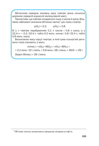 Обчислимо середню молярну масу повітря (вона кількісно
дорівнює середній відносній молекулярній масі).
Припустимо, що повітря складається лише з кисню й азоту. Візь
мемо наближені значення об’ємних часток1
цих газів у повітрі:
ϕ(О2) = 0,2; ϕ(N2) = 0,8.
В 1 л повітря перебуватиме 0,2 л кисню і 0,8 л азоту, а у
22,4 л — 0,2•22,4 л, тобто 0,2 моль, кисню і 0,8•22,4 л, тобто
0,8 моль, азоту.
Визначаємо масу порції повітря, в якій сума кількостей речо
вини газів становить 1 моль:
m(пов.) = n(О2)•М(О2) + n(N2)•М(N2) =
= 0,2 моль•32 г/моль + 0,8 моль•28 г/моль = 28,8 г ≈ 29 г.
Звідси M(пов.) = 29 г/моль.
121
1
Об’ємну частку позначають грецькою літерою ϕ («фі»).
 