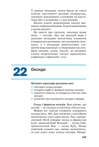 2
22
2
2
22
2
У деяких випадках також брали до уваги
хімічні властивості речовин (наприклад,
здатність взаємодіяти з основами чи кисло#
тами або і з основами, і з кислотами).
Кілька класів неорганічних сполук вва#
жають найважливішими. Їх розглядатимемо
в цьому розділі.
Ви знаєте про сполуки, загальна назва
яких — оксиди. Під час реакцій води з
деякими оксидами металічних елементів
утворюються речовини, які називають осно#
вами, а з оксидами неметалічних еле#
ментів вода взаємодіє з утворенням кислот.
Крім оксидів, основ, кислот, до основних
класів неорганічних сполук зараховують
амфотерні гідроксиди і солі.
123
Оксиди
Матеріал параграфа допоможе вам:

 пригадати склад оксидів;

 складати графічні формули молекул оксидів;

 закріпити навички зі складання хімічних назв
оксидів;

 дізнатися про поширеність оксидів у природі.
Склад і формули оксидів. Вам відомо, що
оксиди — це сполуки елементів з Оксигеном.
Майже всі хімічні елементи утворюють
оксиди (мал. 40). Для елемента з постійною
валентністю існує один оксид. Так, однова#
лентний Літій утворює оксид із формулою
Li2O, двовалентний Кальцій — оксид CaO,
тривалентний Бор — оксид B2O3. Якщо
хімічний елемент має змінну валентність,
то для нього існує кілька оксидів. Напри#
 