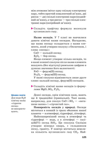між атомами імітує одну спільну електронну
пару, тобто простий ковалентний зв’язок, дві
риски — дві спільні електронні пари (подвій#
ний зв’язок), а три риски — три спільні елек#
тронні пари (потрійний зв’язок).
 Складіть графічну формулу молекули
вуглекислого газу.
Назви оксидів. У 7 класі ви навчилися
давати хімічні назви оксидам. Нагадаємо,
що назва оксиду складається з назви еле#
мента, який утворив сполуку з Оксигеном, і
слова «оксид»:
СаO — кальцій оксид;
B2O3 — бор оксид.
Якщо елемент утворює кілька оксидів, то
в назві кожної сполуки після назви елемента
вказують (без відступу) римською цифрою в
дужках значення його валентності:
FeO — ферум(ІІ) оксид;
Fe2O3 — ферум(ІІI) оксид.
У назві сполуки відмінюється лише друге
слово: кальцій оксиду, ферум(ІI) оксидом.
 Складіть хімічні назви оксидів із форму#
лами MgO, SO2, Р2O5.
Деякі оксиди, крім хімічних назв, мають
ще й традиційні (тривіальні). Такі назви,
наприклад, для сполук СаО і SO2 — «нега#
шене вапно» і «сірчистий газ».
Поширеність оксидів у природі. Оксиди
містяться в кожній із трьох оболонок нашої
планети — в атмосфері, гідросфері, літосфері.
Найпоширеніший оксид в атмосфері та
гідросфері — вода, а в літосфері — силі#
цій(IV) оксид SiO2. Ця сполука Силіцію
утворює мінерал кварц, є складником
піску, граніту. У повітрі міститься невели#
ка кількість вуглекислого газу СО2. Най#
125
Цікаво знати
Для води Н2О
хімічну назву
«гідроген
оксид»
не використо#
вують.
 