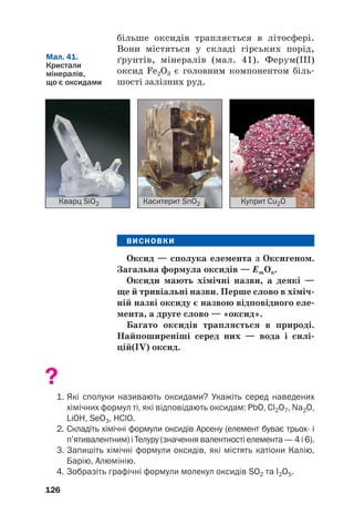 більше оксидів трапляється в літосфері.
Вони містяться у складі гірських порід,
ґрунтів, мінералів (мал. 41). Ферум(ІІІ)
оксид Fe2O3 є головним компонентом біль#
шості залізних руд.
126
Кварц SiO2 Каситерит SnO2 Куприт Cu2O
Мал. 41.
Кристали
мінералів,
що є оксидами
ВИСНОВКИ
Оксид — сполука елемента з Оксигеном.
Загальна формула оксидів — ЕmОn.
Оксиди мають хімічні назви, а деякі —
ще й тривіальні назви. Перше слово в хіміч(
ній назві оксиду є назвою відповідного еле(
мента, а друге слово — «оксид».
Багато оксидів трапляється в природі.
Найпоширеніші серед них — вода і силі(
цій(IV) оксид.
?
1. Які сполуки називають оксидами? Укажіть серед наведених
хімічних формул ті, які відповідають оксидам: PbO, Cl2O7, Na2O,
LiOH, SeO3, HClO.
2. Складіть хімічні формули оксидів Арсену (елемент буває трьох і
п’ятивалентним) і Телуру (значення валентності елемента — 4 і 6).
3. Запишіть хімічні формули оксидів, які містять катіони Калію,
Барію, Алюмінію.
4. Зобразіть графічні формули молекул оксидів SО2 та I2O5.
 