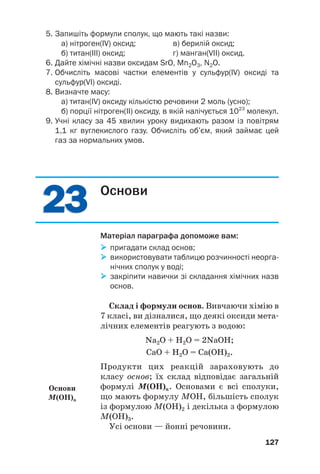 2
23
3
2
23
3
5. Запишіть формули сполук, що мають такі назви:
а) нітроген(ІV) оксид; в) берилій оксид;
б) титан(ІІІ) оксид; г) манган(VIІ) оксид.
6. Дайте хімічні назви оксидам SrO, Mn2O3, N2O.
7. Обчисліть масові частки елементів у сульфур(ІV) оксиді та
сульфур(VI) оксиді.
8. Визначте масу:
а) титан(IV) оксиду кількістю речовини 2 моль (усно);
б) порції нітроген(ІІ) оксиду, в якій налічується 1023
молекул.
9. Учні класу за 45 хвилин уроку видихають разом із повітрям
1,1 кг вуглекислого газу. Обчисліть об’єм, який займає цей
газ за нормальних умов.
127
Основи
Матеріал параграфа допоможе вам:

 пригадати склад основ;

 використовувати таблицю розчинності неорга
нічних сполук у воді;

 закріпити навички зі складання хімічних назв
основ.
Склад і формули основ. Вивчаючи хімію в
7 класі, ви дізналися, що деякі оксиди мета#
лічних елементів реагують з водою:
Na2O + H2O = 2NaOH;
CaO + H2O = Ca(OH)2.
Продукти цих реакцій зараховують до
класу основ; їх склад відповідає загальній
формулі М(ОН)n. Основами є всі сполуки,
що мають формулу МОН, більшість сполук
із формулою М(ОН)2 і декілька з формулою
М(ОН)3.
Усі основи — йонні речовини.
Основи
M(OH)n
 