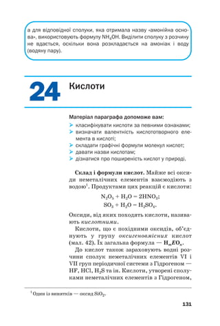 2
24
4
2
24
4
а для відповідної сполуки, яка отримала назву «амонійна осно
ва», використовують формулу NH4OH. Виділити сполуку з розчину
не вдається, оскільки вона розкладається на амоніак і воду
(водяну пару).
131
Кислоти
Матеріал параграфа допоможе вам:

 класифікувати кислоти за певними ознаками;

 визначати валентність кислототворного еле
мента в кислоті;

 складати графічні формули молекул кислот;

 давати назви кислотам;

 дізнатися про поширеність кислот у природі.
Склад і формули кислот. Майже всі окси(
ди неметалічних елементів взаємодіють з
водою1
. Продуктами цих реакцій є кислоти:
N2O5 + H2O = 2HNO3;
SO3 + H2O = H2SO4.
Оксиди, від яких походять кислоти, назива#
ють кислотними.
Кислоти, що є похідними оксидів, об’єд#
нують у групу оксигеновмісних кислот
(мал. 42). Їх загальна формула — HmEOn.
До кислот також зараховують водні роз#
чини сполук неметалічних елементів VI і
VII груп періодичної системи з Гідрогеном —
HF, HCl, H2S та ін. Кислоти, утворені сполу#
ками неметалічних елементів з Гідрогеном,
1
Один із винятків — оксид SiO2.
 