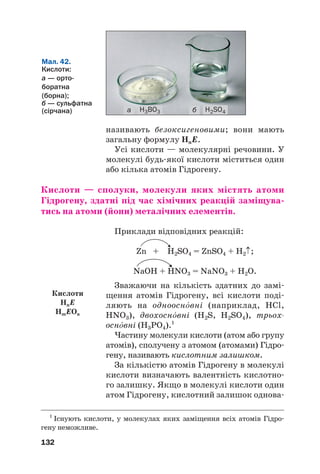 називають безоксигеновими; вони мають
загальну формулу HnE.
Усі кислоти — молекулярні речовини. У
молекулі будь#якої кислоти міститься один
або кілька атомів Гідрогену.
Кислоти — сполуки, молекули яких містять атоми
Гідрогену, здатні під час хімічних реакцій заміщува(
тись на атоми (йони) металічних елементів.
Приклади відповідних реакцій:
Zn + H2SO4 = ZnSO4 + H2↑;
NaOH + HNO3 = NaNO3 + H2O.
Зважаючи на кількість здатних до замі#
щення атомів Гідрогену, всі кислоти поді#
ляють на однооснвні (наприклад, HCl,
HNO3), двохоснвні (H2S, H2SO4), трьох
оснвні (H3PO4).1
Частину молекули кислоти (атом або групу
атомів), сполучену з атомом (атомами) Гідро#
гену, називають кислотним залишком.
За кількістю атомів Гідрогену в молекулі
кислоти визначають валентність кислотно#
го залишку. Якщо в молекулі кислоти один
атом Гідрогену, кислотний залишок однова#
132
Мал. 42.
Кислоти:
а — орто@
боратна
(борна);
б — сульфатна
(сірчана) H3BO3 H2SO4
а б
1
Існують кислоти, у молекулах яких заміщення всіх атомів Гідро#
гену неможливе.
Кислоти
HnE
HmEOn
 