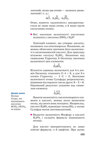 лентний, якщо два атоми — залишок двова#
лентний і т. д.:
I II III
HСl, H2SO4, H3PO4.
Отже, поняття «валентність» використову#
ється не лише щодо атома, а й щодо групи
сполучених атомів.
 Які значення валентності кислотних
залишків у кислотах HNO3 і H2S?
Хімічний елемент, що утворює кислоту,
називають кислототворним. Покажемо, як
можна обчислити значення його валентнос#
ті в оксигеновмісній кислоті. Для прикладу
візьмемо сполуку H2SO4. Запишемо над
символами Гідрогену й Оксигену значення
валентності цих елементів:
І ІІ
H2SO4.
Кількість одиниць валентності для 4#х ато#
мів Оксигену становить 2•4 = 8, а для 2#х
атомів Гідрогену — 1•2 = 2. Значення
валентності атома Сульфуру розраховуємо,
віднявши від першого числа друге: 8 – 2 = 6.
Отриманий результат укажемо над симво#
лом елемента:
І VІ ІІ
H2SO4.
Знаючи валентність кислототворного еле#
мента в кислоті, можна легко визначити
оксид, від якого вона походить. Наприклад,
кислоті H2SO4 відповідає оксид SO3; у ньому
Сульфур також шестивалентний.
 Визначте валентність Фосфору в кислоті
H3PO4 і складіть формулу відповідного
оксиду.
Для кислот використовують не лише
хімічні формули, а й графічні. При цьому
133
Цікаво знати
Оксиди
Хлору, які
відповідають
кислотам
HClO2 і HClO3,
не відомі.
 