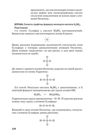 враховують, що кислототворні атоми в моле#
кулах майже всіх оксигеновмісних кислот
сполучені ковалентним зв'язком лише з ато#
мами Оксигену.
ВПРАВА.Скласти графічну формулу молекули кислоти H2SO4.
Розв’язання
1й спосіб. Сульфур у кислоті H2SO4 шестивалентний.
Записуємо навколо кислототворного атома 6 рисок:
134
– S –
–
–
–
–
О–S–О
О
О
=
=
H–О–S–О–H
О
О
=
=
Цими рисками (одиницями валентності) сполучаємо атом
Сульфуру з чотирма двовалентними атомами Оксигену.
Двом атомам «виділяємо» по дві риски, а для двох інших
залишається по одній:
До лівого і правого атомів Оксигену додаємо по одній рисці і
дописуємо по атому Гідрогену:
2й спосіб. Оскільки кислота H2SO4 є двохоснвною, в її
хімічній формулі виокремлюємо дві групи атомів ОН:
H2SO4 = SO2(OH)2.
Гідроксильна група одновалентна: –О–Н. З’єднуємо рискою
кожну таку групу з атомом Сульфуру:
H–O–S–O–H.
Кожний із двох атомів Оксигену, що залишилися, сполуча#
ємо з атомом Сульфуру двома рисками:
H–О–S–О–H
О
О
=
=
 