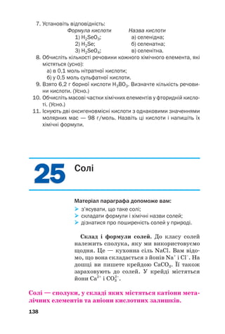 2
25
5
2
25
5
7. Установіть відповідність:
Формула кислоти Назва кислоти
1) H2SeO3; а) селенідна;
2) H2Se; б) селенатна;
3) H2SeO4; в) селенітна.
8. Обчисліть кількості речовини кожного хімічного елемента, які
містяться (усно):
а) в 0,1 моль нітратної кислоти;
б) у 0,5 моль сульфатної кислоти.
9. Взято 6,2 г борної кислоти Н3ВО3. Визначте кількість речови
ни кислоти. (Усно.)
10. Обчисліть масові частки хімічних елементів у фторидній кисло
ті. (Усно.)
11. Існують дві оксигеновмісні кислоти з однаковими значеннями
молярних мас — 98 г/моль. Назвіть ці кислоти і напишіть їх
хімічні формули.
138
Солі
Матеріал параграфа допоможе вам:

 з’ясувати, що таке солі;

 складати формули і хімічні назви солей;

 дізнатися про поширеність солей у природі.
Склад і формули солей. До класу солей
належить сполука, яку ми використовуємо
щодня. Це — кухонна сіль NaCl. Вам відо#
мо, що вона складається з йонів Na+
і Cl–
. На
дошці ви пишете крейдою CaCO3. Її також
зараховують до солей. У крейді містяться
йони Ca2+
і СО3
2–
.
Солі — сполуки, у складі яких містяться катіони мета(
лічних елементів та аніони кислотних залишків.
 