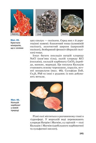 цих сполук — силікати. Серед них є й доро#
гоцінні камені: блакитний топаз (алюміній
силікат), золотистий циркон (цирконій
силікат), безбарвний фенакіт (берилій силі#
кат) тощо.
Існує багато покладів натрій хлориду
NaCl (кам’яна сіль), калій хлориду KCl
(сильвін), кальцій карбонату CaCO3 (крей#
да, вапняк, мармур). Ця сполука Кальцію
становить основу черепашок, коралів, яєч#
ної шкаралупи (мал. 46). Сульфіди ZnS,
Cu2S, PbS та інші є рудами; із них добува#
ють метали.
141
ZnS
PbCrO4 BaSO4
Мал. 45.
Кристали
мінералів,
що є солями
Мал. 46.
Кальцій
карбонат
у живій
природі
Різні солі містяться в розчиненому стані в
гідросфері. У морській воді переважають
хлориди Натрію і Магнію, а у прісній — солі
Кальцію і Магнію (здебільшого карбонатної
та сульфатної кислот).
 