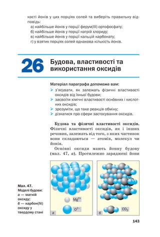 2
26
6
2
26
6
кості йонів у цих порціях солей та виберіть правильну від
повідь:
а) найбільше йонів у порції ферум(III) ортофосфату;
б) найбільше йонів у порції натрій хлориду;
в) найбільше йонів у порції кальцій карбонату;
г) у взятих порціях солей однакова кількість йонів.
143
Будова, властивості та
використання оксидів
Матеріал параграфа допоможе вам:

 з’ясувати, як залежать фізичні властивості
оксидів від їхньої будови;

 засвоїти хімічні властивості оснвних і кислот
них оксидів;

 зрозуміти, що таке реакція обміну;

 дізнатися про сфери застосування оксидів.
Будова та фізичні властивості оксидів.
Фізичні властивості оксидів, як і інших
речовин, залежать від того, з яких частинок
вони складаються — атомів, молекул чи
йонів.
Оснвні оксиди мають йонну будову
(мал. 47, а). Протилежно заряджені йони
Мал. 47.
Моделі будови:
а — магній
оксиду;
б — карбон(IV)
оксиду у
твердому стані а б
CO2
O2–
Mg2+
 