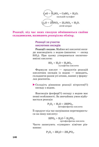 CaO + Н2SO4 = CaSO4 + Н2О;
кальцій сульфат
Li2O + 2HNO3 = 2LiNO3 + H2O.
літій нітрат
Реакції, під час яких сполуки обмінюються своїми
складниками, називають реакціями обміну.
Реакції за участю
кислотних оксидів
Реакції з водою. Майже всі кислотні окси#
ди взаємодіють з водою (виняток — оксид
SiO2). При цьому утворюються оксигено#
вмісні кислоти:
SO2 + H2O = H2SO3.
сульфітна кислота
Формули кислот — продуктів реакцій
кислотних оксидів із водою — виводять,
складаючи разом усі атоми, наявні у форму#
лах реагентів.
 Складіть рівняння реакції нітроген(V)
оксиду з водою.
Взаємодія фосфор(V) оксиду з водою має
певні особливості. За звичайних умов відбу#
вається реакція
Р2О5 + Н2O = 2НРO3.
метафосфатна кислота
Її продукт під час нагрівання перетворюєть#
ся на іншу кислоту:
t
НРO3 + Н2O = H3PO4.
ортофосфатна кислота
Часто записують «сумарне» хімічне рів#
няння:
Р2О5 + 3Н2O = 2Н3РO4.
146
 